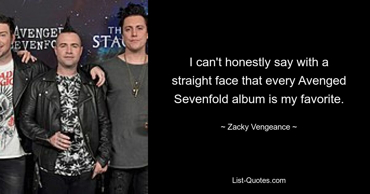 I can't honestly say with a straight face that every Avenged Sevenfold album is my favorite. — © Zacky Vengeance