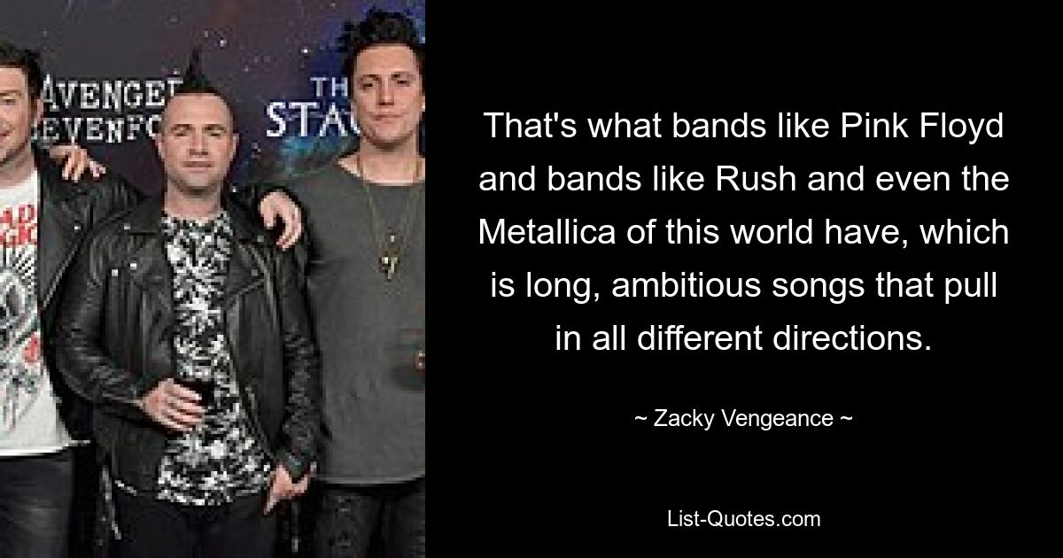 That's what bands like Pink Floyd and bands like Rush and even the Metallica of this world have, which is long, ambitious songs that pull in all different directions. — © Zacky Vengeance