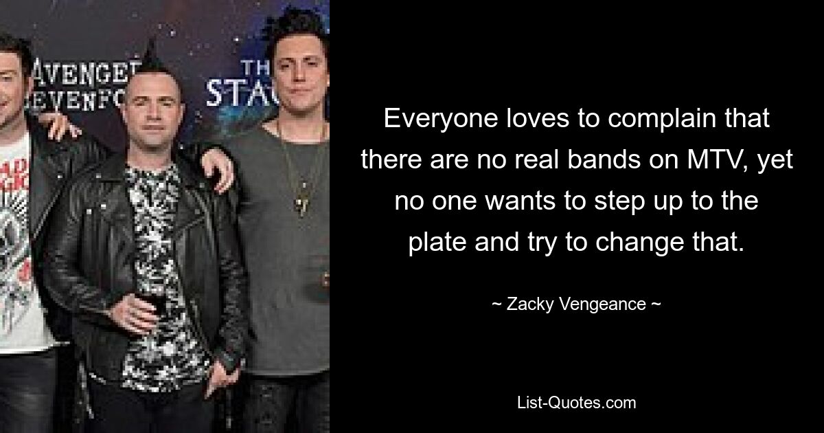 Everyone loves to complain that there are no real bands on MTV, yet no one wants to step up to the plate and try to change that. — © Zacky Vengeance