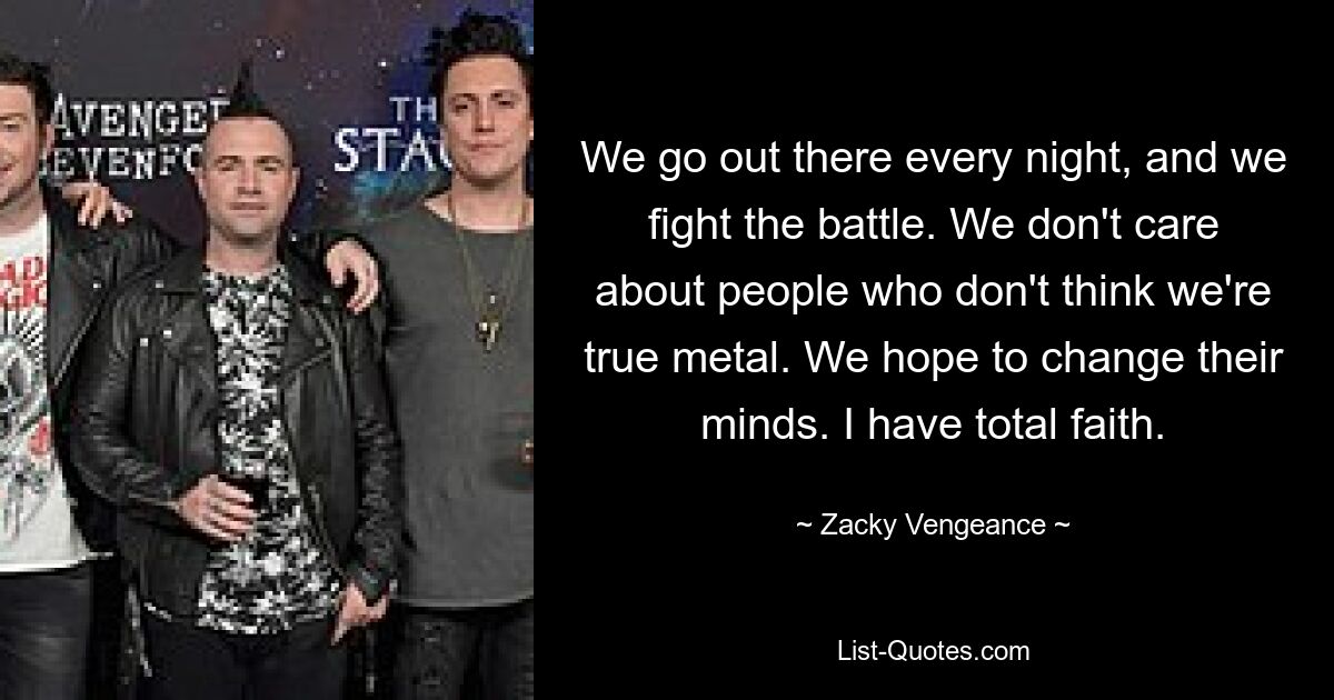 We go out there every night, and we fight the battle. We don't care about people who don't think we're true metal. We hope to change their minds. I have total faith. — © Zacky Vengeance