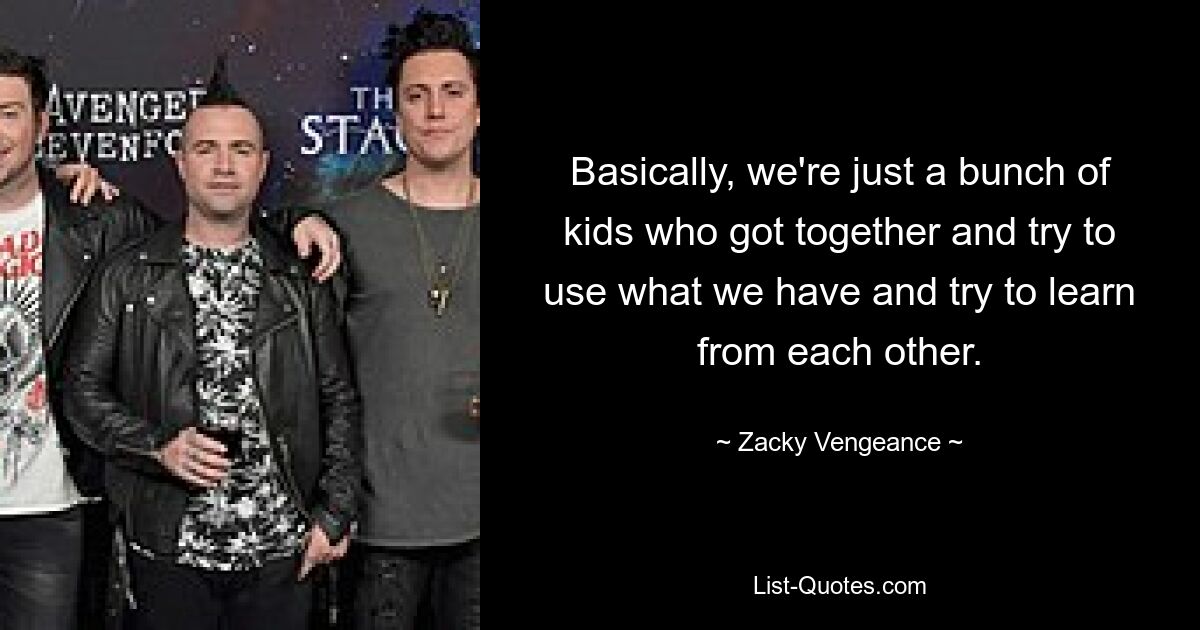 Basically, we're just a bunch of kids who got together and try to use what we have and try to learn from each other. — © Zacky Vengeance