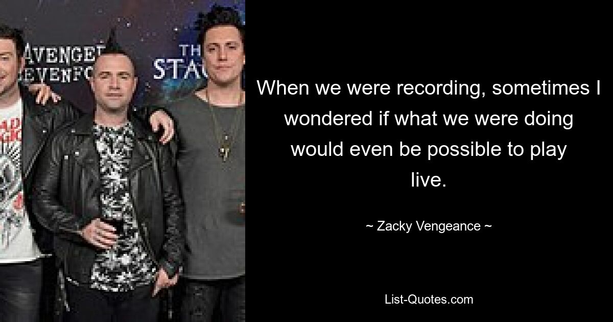 When we were recording, sometimes I wondered if what we were doing would even be possible to play live. — © Zacky Vengeance