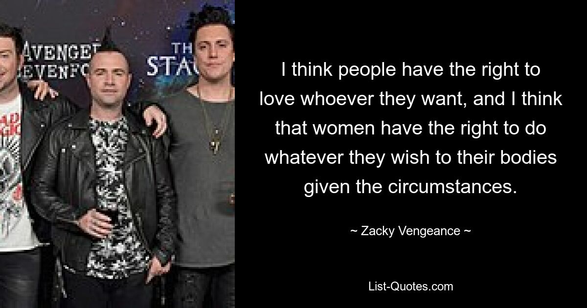 I think people have the right to love whoever they want, and I think that women have the right to do whatever they wish to their bodies given the circumstances. — © Zacky Vengeance