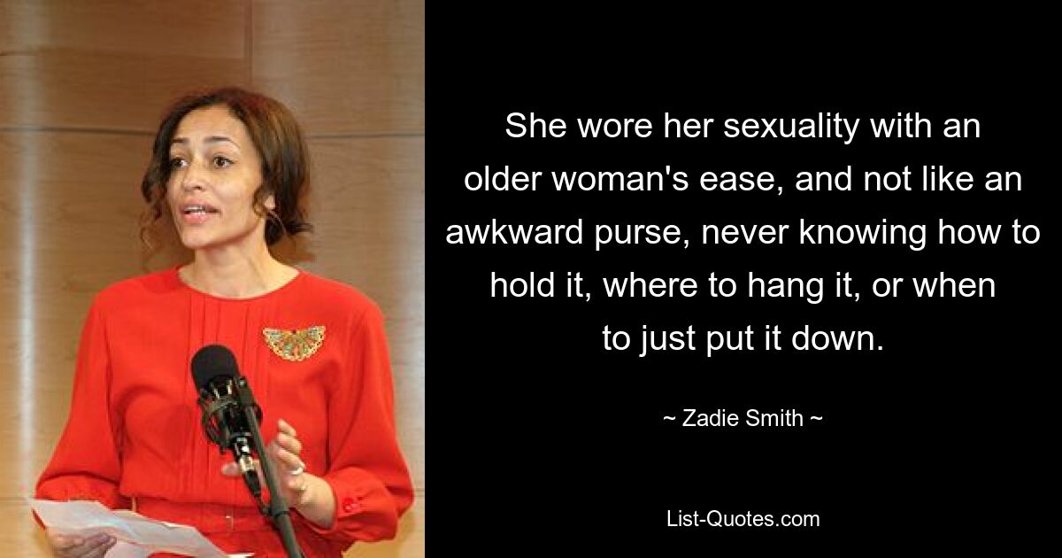 She wore her sexuality with an older woman's ease, and not like an awkward purse, never knowing how to hold it, where to hang it, or when to just put it down. — © Zadie Smith