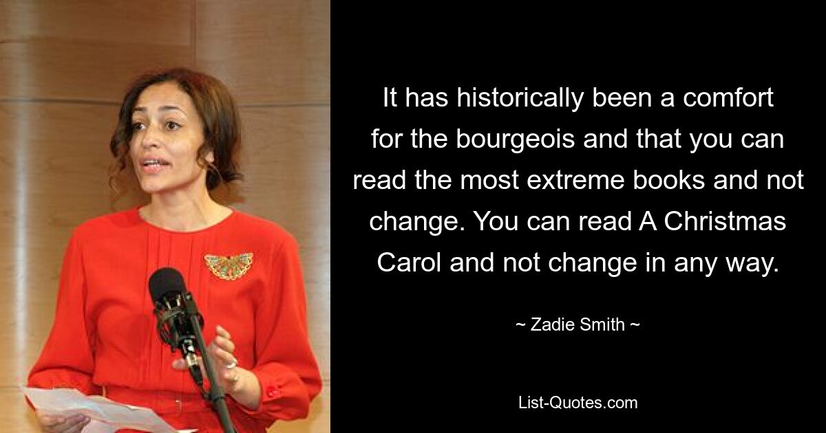 It has historically been a comfort for the bourgeois and that you can read the most extreme books and not change. You can read A Christmas Carol and not change in any way. — © Zadie Smith