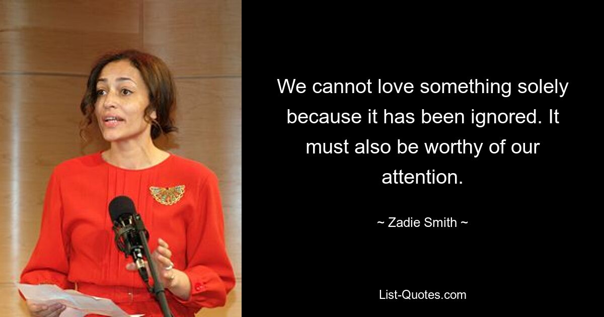 We cannot love something solely because it has been ignored. It must also be worthy of our attention. — © Zadie Smith