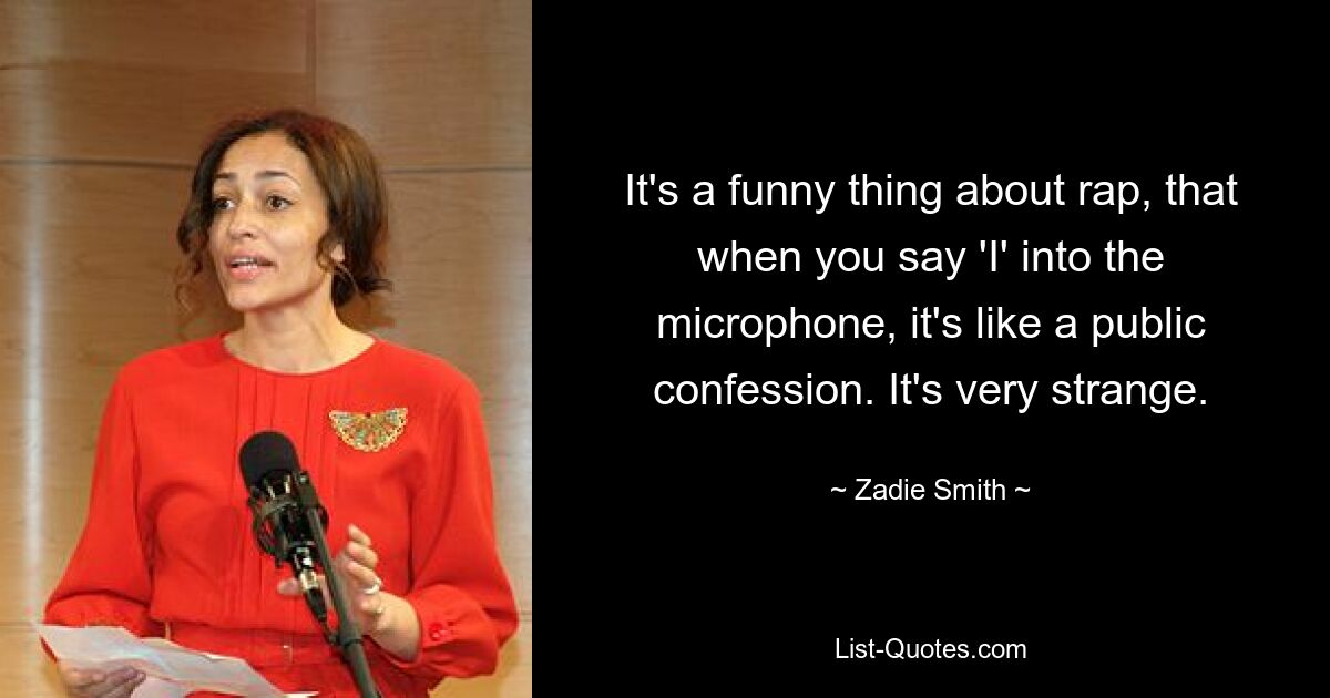 It's a funny thing about rap, that when you say 'I' into the microphone, it's like a public confession. It's very strange. — © Zadie Smith