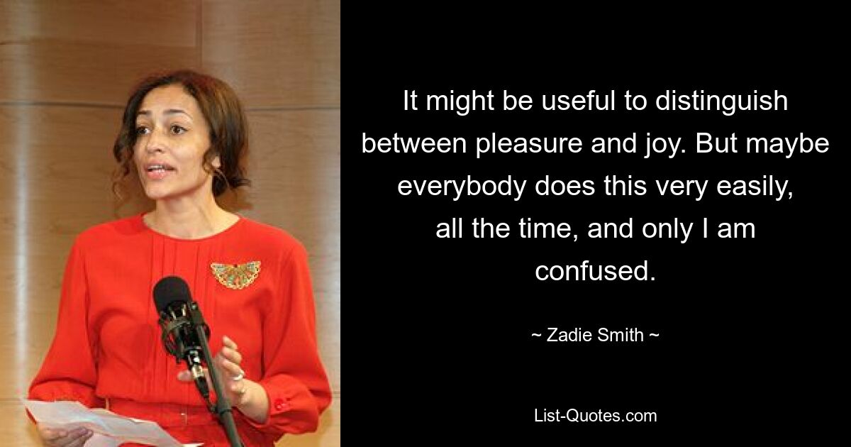 It might be useful to distinguish between pleasure and joy. But maybe everybody does this very easily, all the time, and only I am confused. — © Zadie Smith