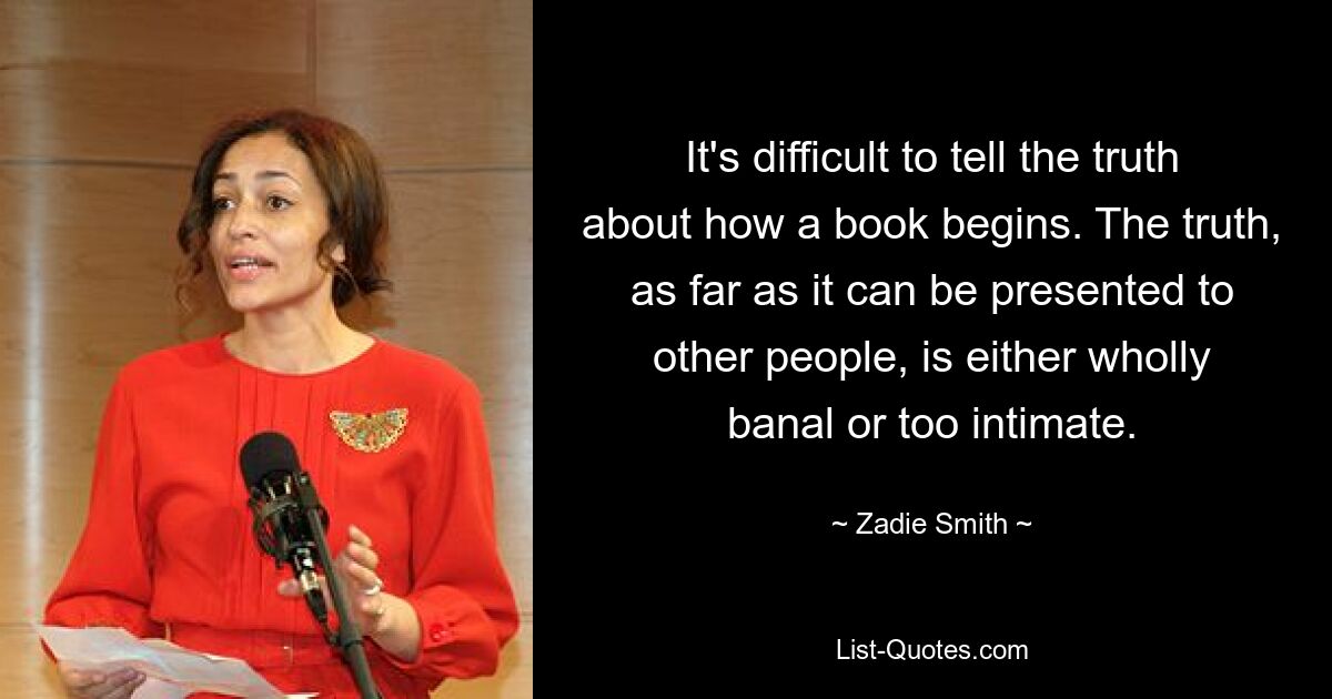 It's difficult to tell the truth about how a book begins. The truth, as far as it can be presented to other people, is either wholly banal or too intimate. — © Zadie Smith