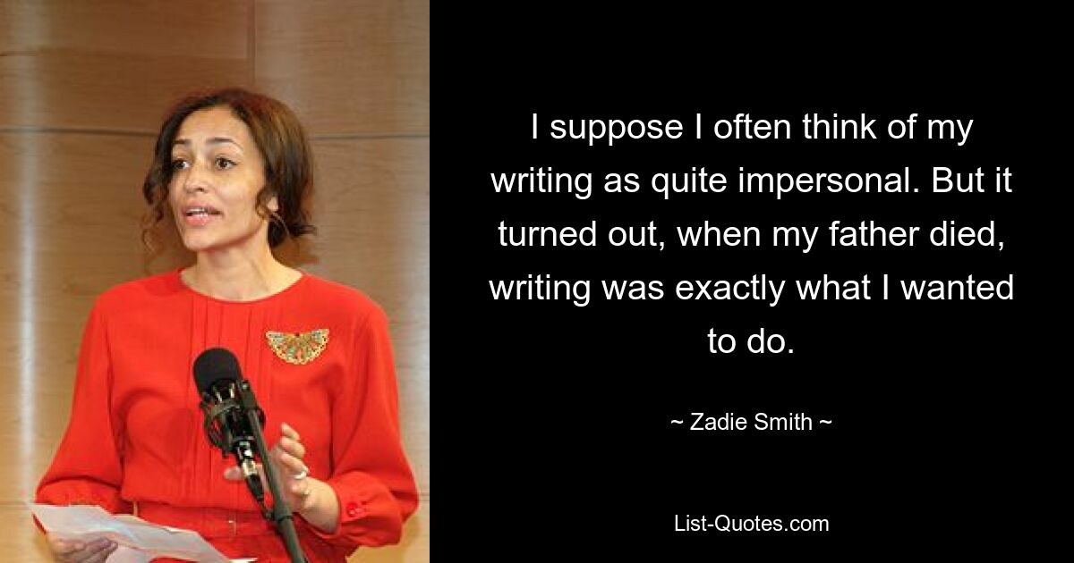 I suppose I often think of my writing as quite impersonal. But it turned out, when my father died, writing was exactly what I wanted to do. — © Zadie Smith