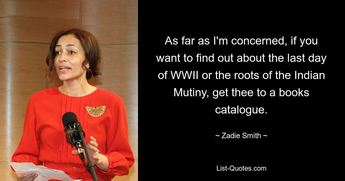 As far as I'm concerned, if you want to find out about the last day of WWII or the roots of the Indian Mutiny, get thee to a books catalogue. — © Zadie Smith