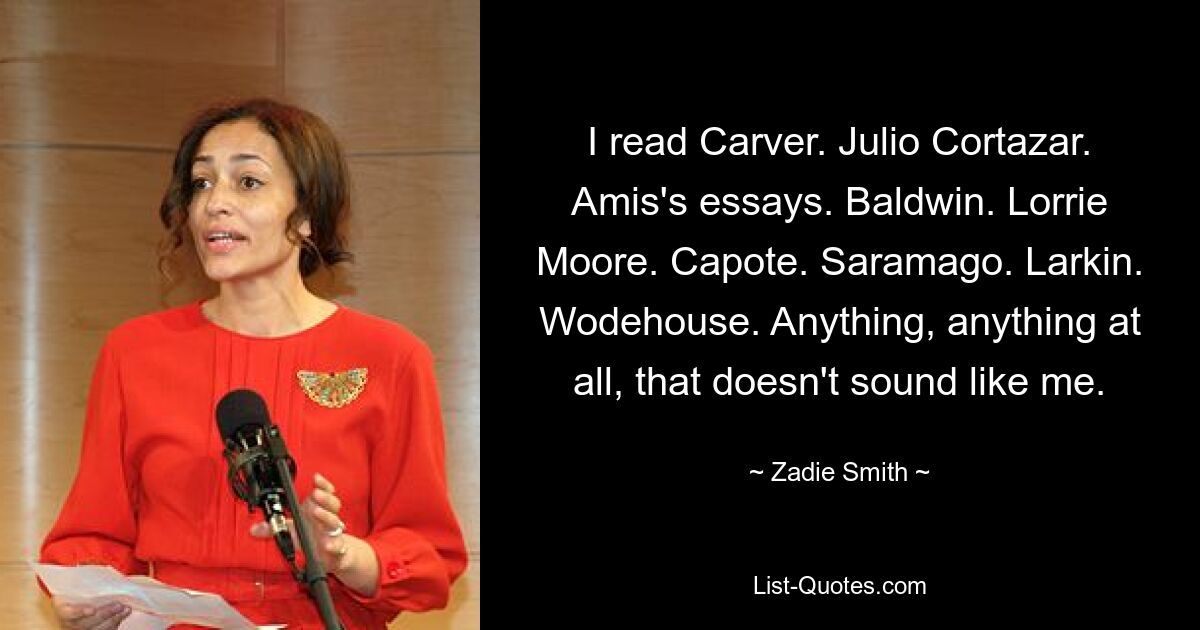 I read Carver. Julio Cortazar. Amis's essays. Baldwin. Lorrie Moore. Capote. Saramago. Larkin. Wodehouse. Anything, anything at all, that doesn't sound like me. — © Zadie Smith