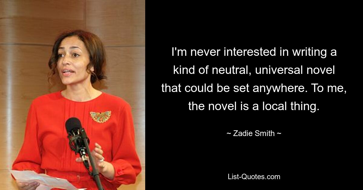 I'm never interested in writing a kind of neutral, universal novel that could be set anywhere. To me, the novel is a local thing. — © Zadie Smith