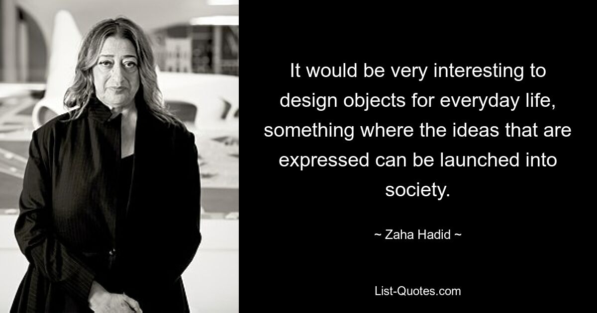 It would be very interesting to design objects for everyday life, something where the ideas that are expressed can be launched into society. — © Zaha Hadid