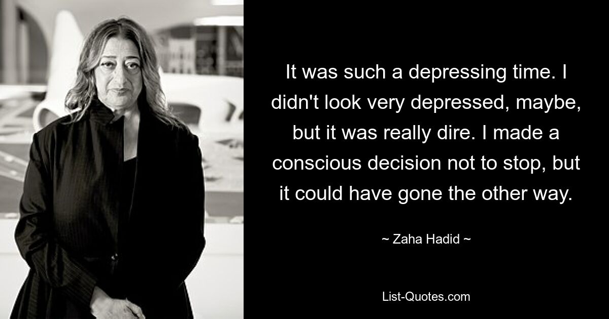 It was such a depressing time. I didn't look very depressed, maybe, but it was really dire. I made a conscious decision not to stop, but it could have gone the other way. — © Zaha Hadid