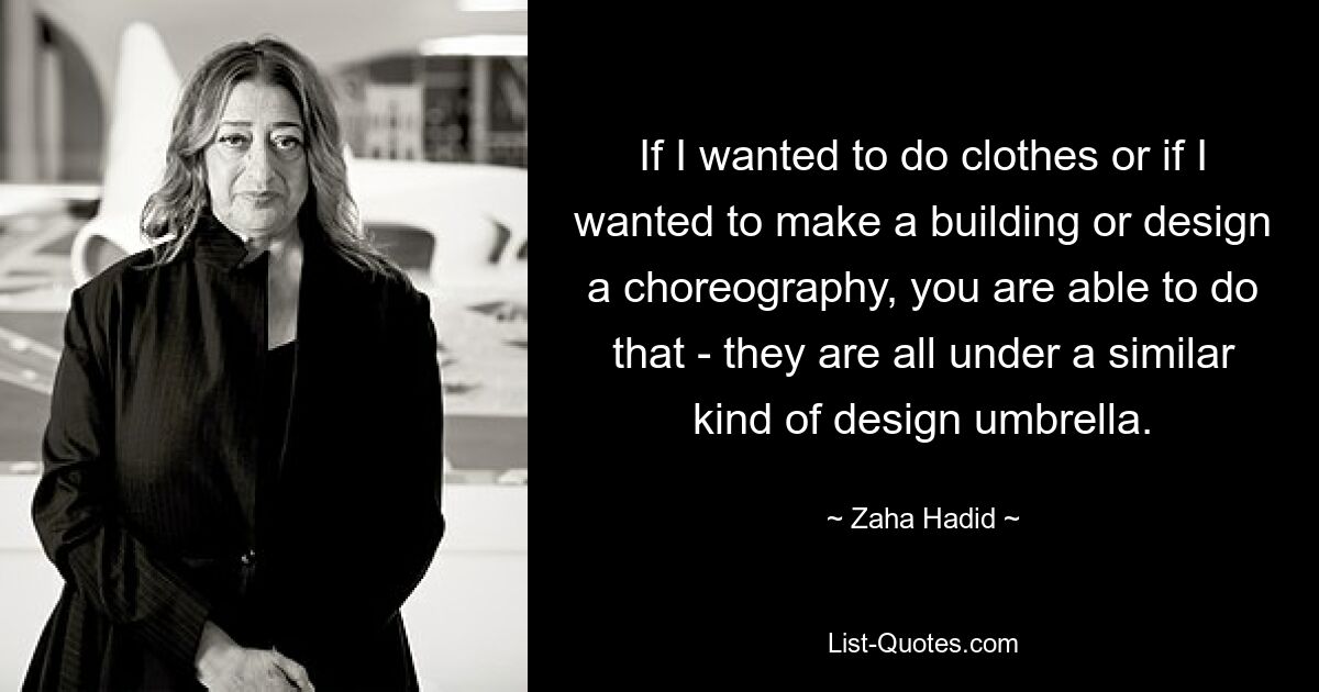 If I wanted to do clothes or if I wanted to make a building or design a choreography, you are able to do that - they are all under a similar kind of design umbrella. — © Zaha Hadid