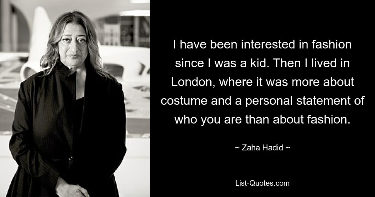 I have been interested in fashion since I was a kid. Then I lived in London, where it was more about costume and a personal statement of who you are than about fashion. — © Zaha Hadid