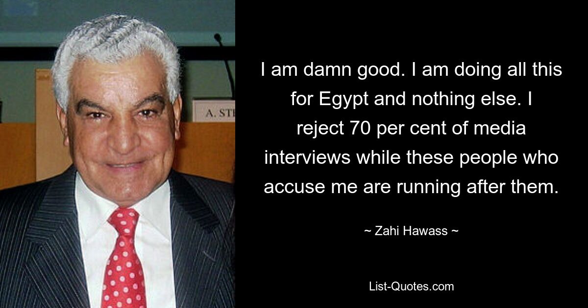 I am damn good. I am doing all this for Egypt and nothing else. I reject 70 per cent of media interviews while these people who accuse me are running after them. — © Zahi Hawass