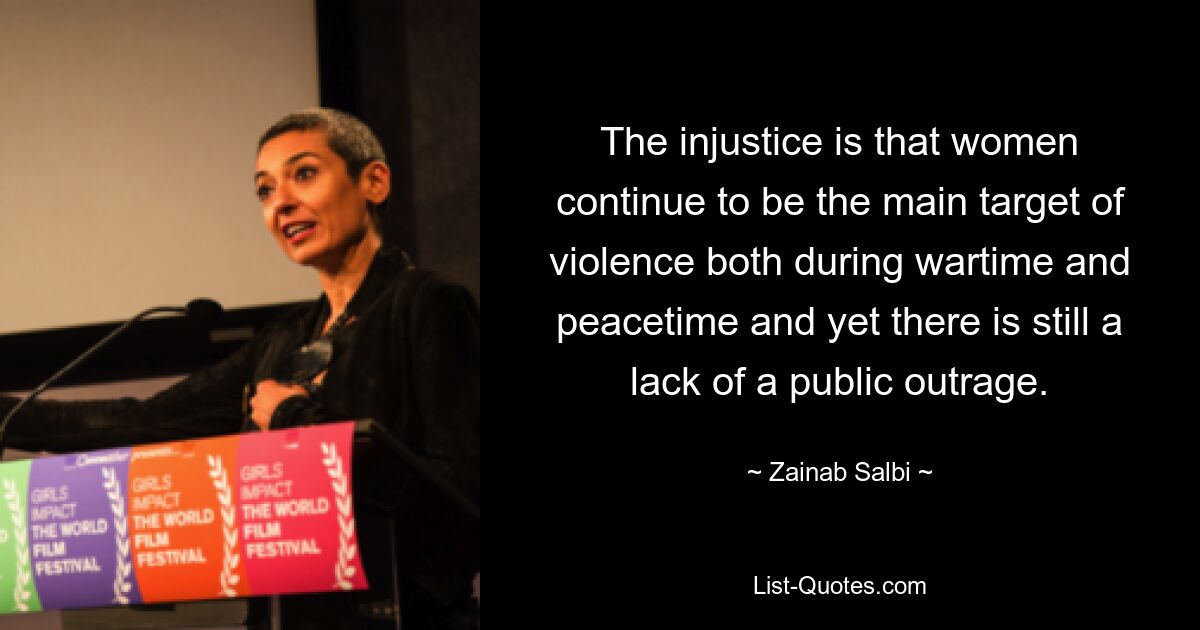 The injustice is that women continue to be the main target of violence both during wartime and peacetime and yet there is still a lack of a public outrage. — © Zainab Salbi