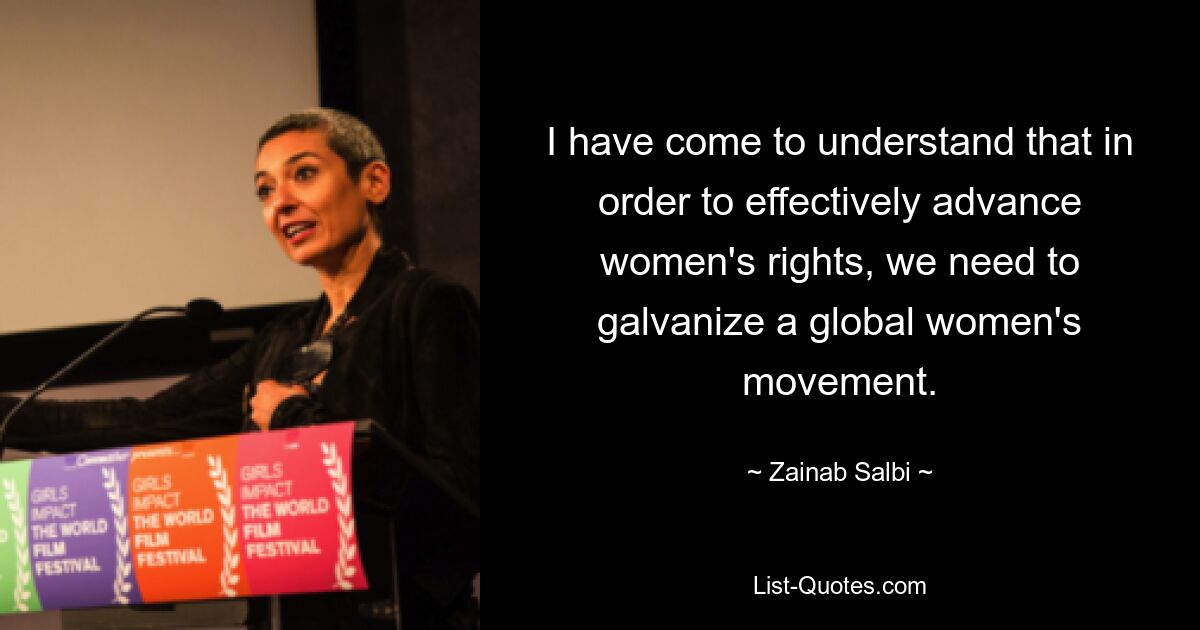 I have come to understand that in order to effectively advance women's rights, we need to galvanize a global women's movement. — © Zainab Salbi