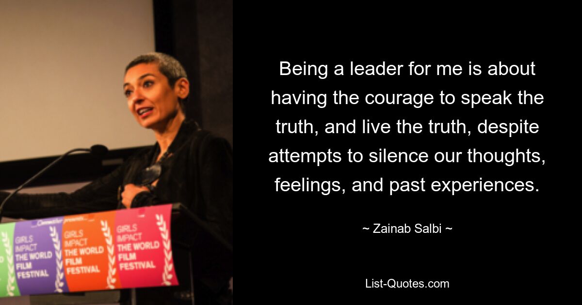 Being a leader for me is about having the courage to speak the truth, and live the truth, despite attempts to silence our thoughts, feelings, and past experiences. — © Zainab Salbi