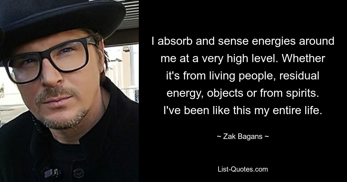 I absorb and sense energies around me at a very high level. Whether it's from living people, residual energy, objects or from spirits. I've been like this my entire life. — © Zak Bagans