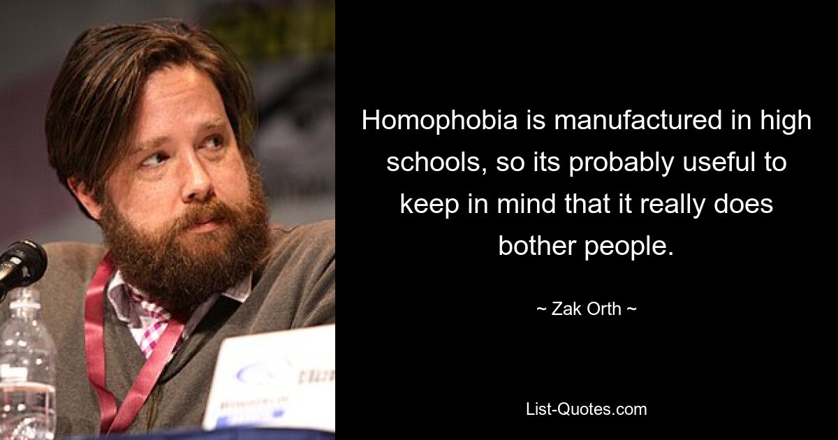 Homophobia is manufactured in high schools, so its probably useful to keep in mind that it really does bother people. — © Zak Orth