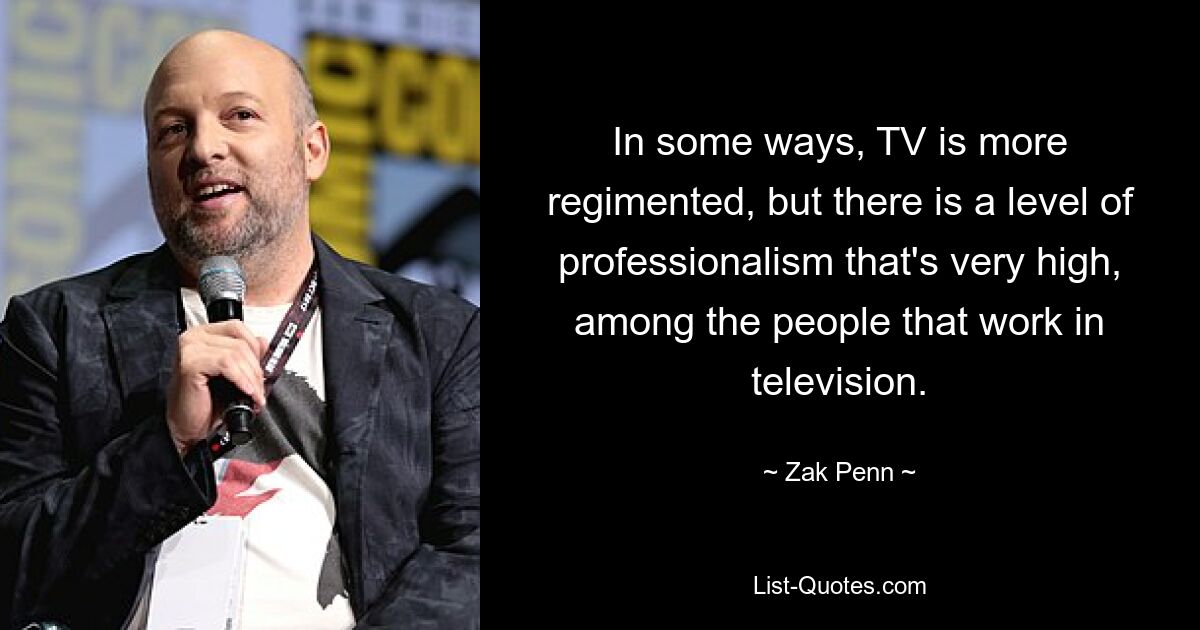 In some ways, TV is more regimented, but there is a level of professionalism that's very high, among the people that work in television. — © Zak Penn