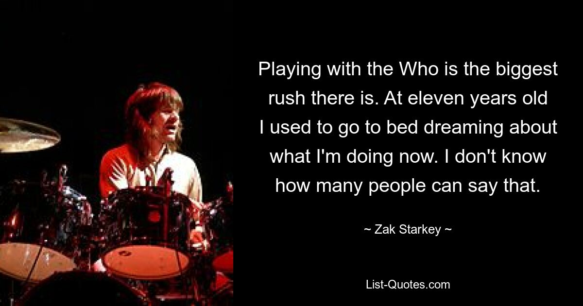 Playing with the Who is the biggest rush there is. At eleven years old I used to go to bed dreaming about what I'm doing now. I don't know how many people can say that. — © Zak Starkey