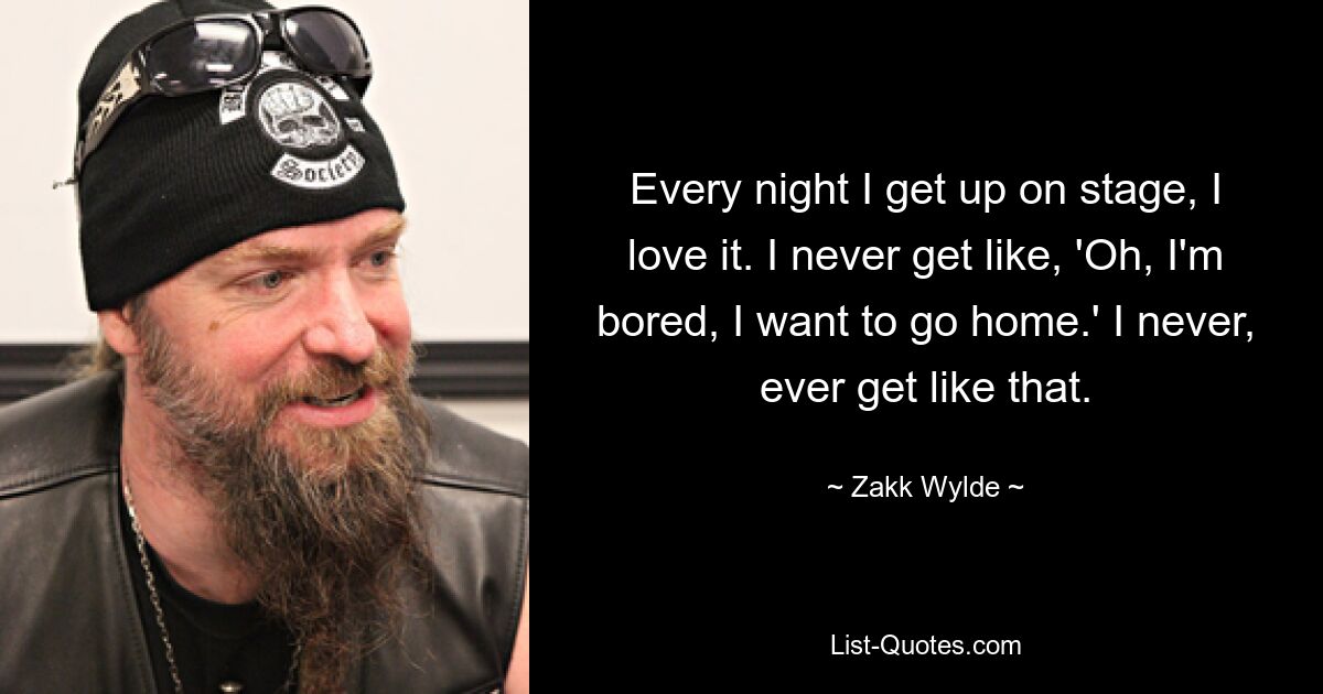 Every night I get up on stage, I love it. I never get like, 'Oh, I'm bored, I want to go home.' I never, ever get like that. — © Zakk Wylde