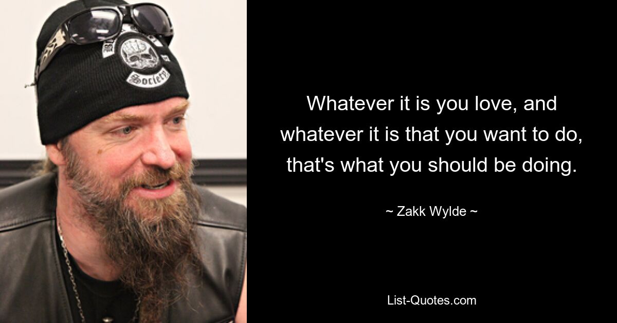 Whatever it is you love, and whatever it is that you want to do, that's what you should be doing. — © Zakk Wylde