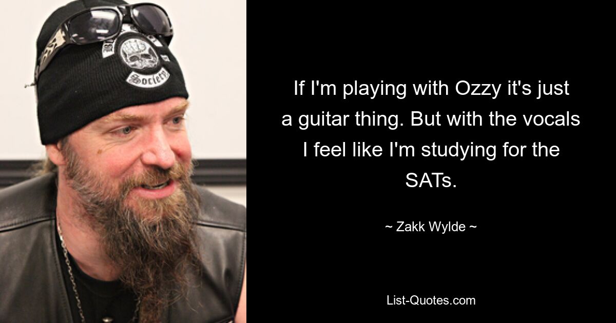 If I'm playing with Ozzy it's just a guitar thing. But with the vocals I feel like I'm studying for the SATs. — © Zakk Wylde