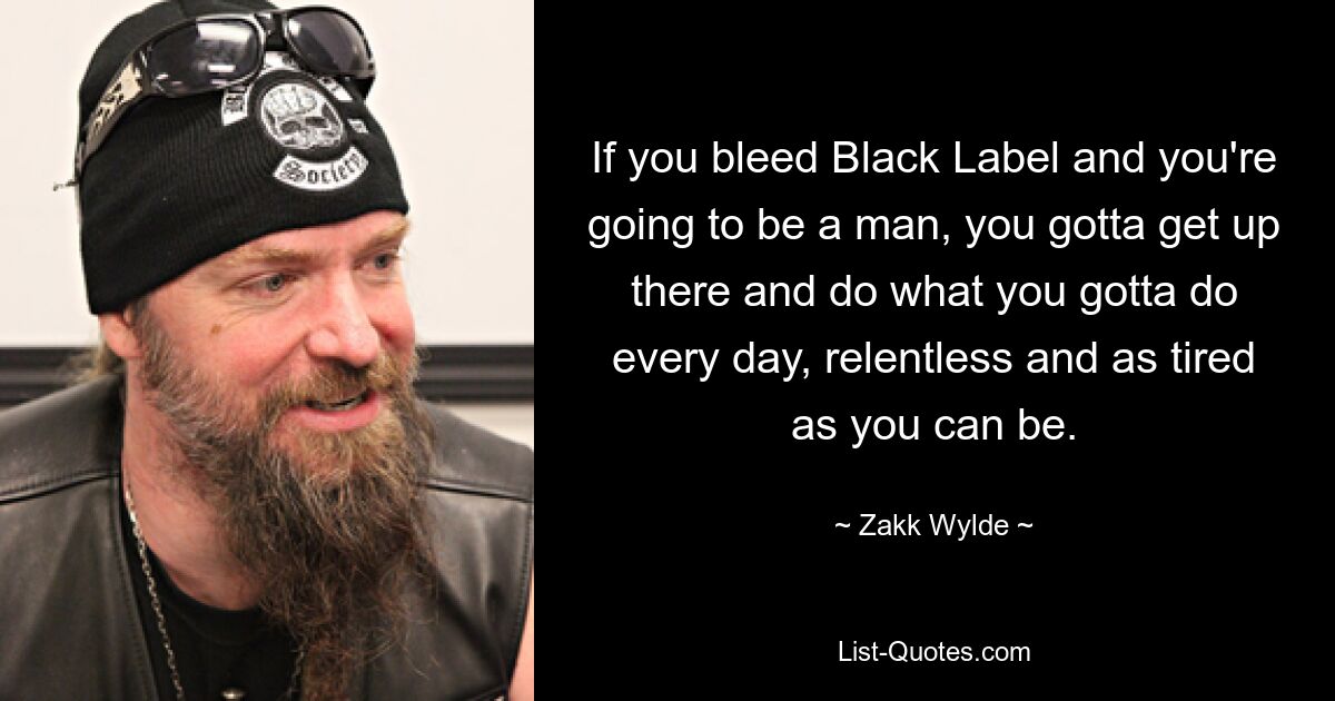 If you bleed Black Label and you're going to be a man, you gotta get up there and do what you gotta do every day, relentless and as tired as you can be. — © Zakk Wylde