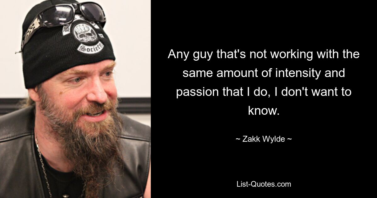 Any guy that's not working with the same amount of intensity and passion that I do, I don't want to know. — © Zakk Wylde