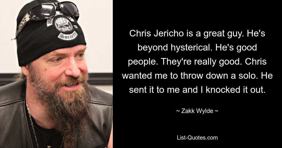 Chris Jericho ist ein toller Kerl. Er ist mehr als hysterisch. Er ist ein guter Mensch. Sie sind wirklich gut. Chris wollte, dass ich ein Solo hinbringe. Er hat es mir geschickt und ich habe es rausgeschmissen. — © Zakk Wylde