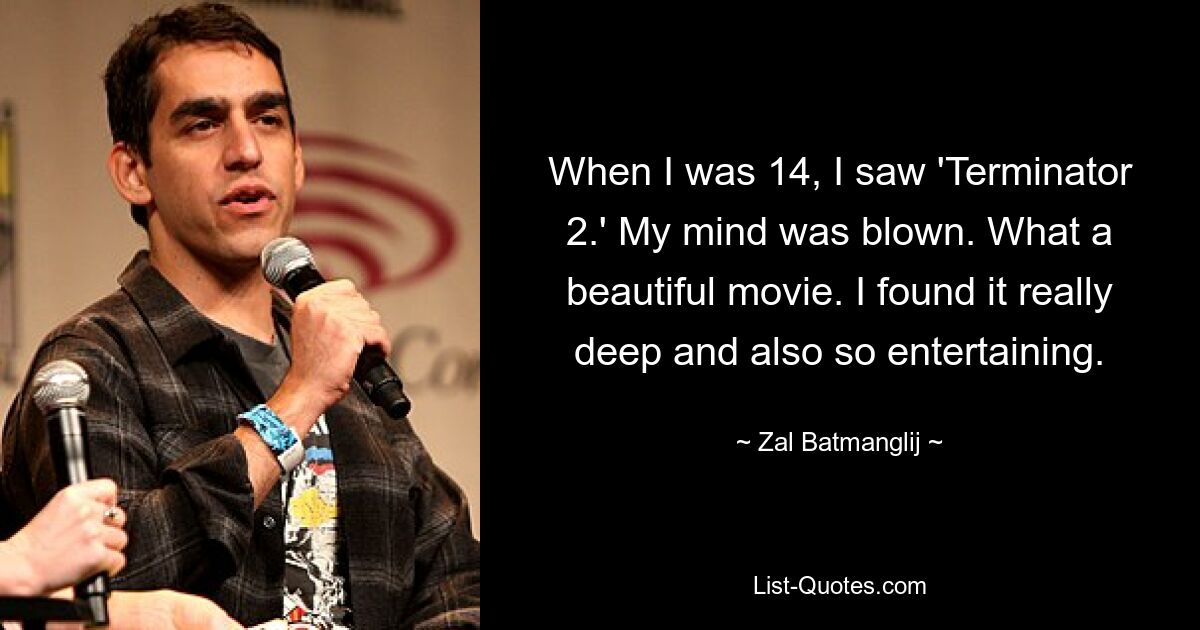 When I was 14, I saw 'Terminator 2.' My mind was blown. What a beautiful movie. I found it really deep and also so entertaining. — © Zal Batmanglij