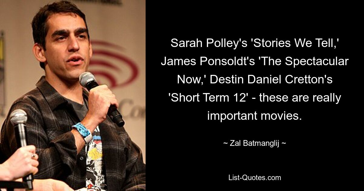 Sarah Polley's 'Stories We Tell,' James Ponsoldt's 'The Spectacular Now,' Destin Daniel Cretton's 'Short Term 12' - these are really important movies. — © Zal Batmanglij