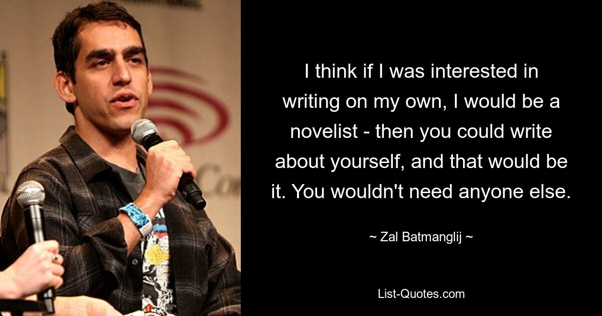 I think if I was interested in writing on my own, I would be a novelist - then you could write about yourself, and that would be it. You wouldn't need anyone else. — © Zal Batmanglij