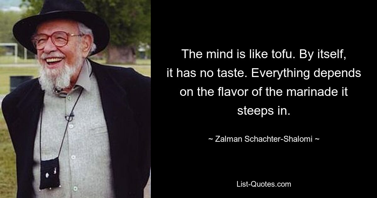 The mind is like tofu. By itself, it has no taste. Everything depends on the flavor of the marinade it steeps in. — © Zalman Schachter-Shalomi