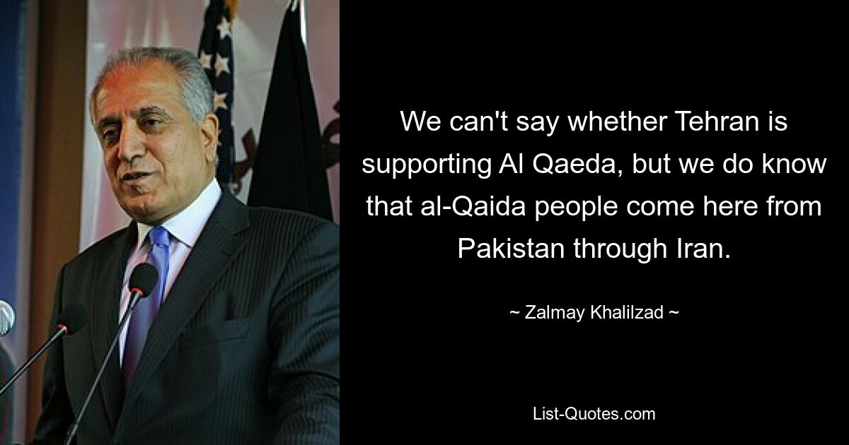 We can't say whether Tehran is supporting Al Qaeda, but we do know that al-Qaida people come here from Pakistan through Iran. — © Zalmay Khalilzad