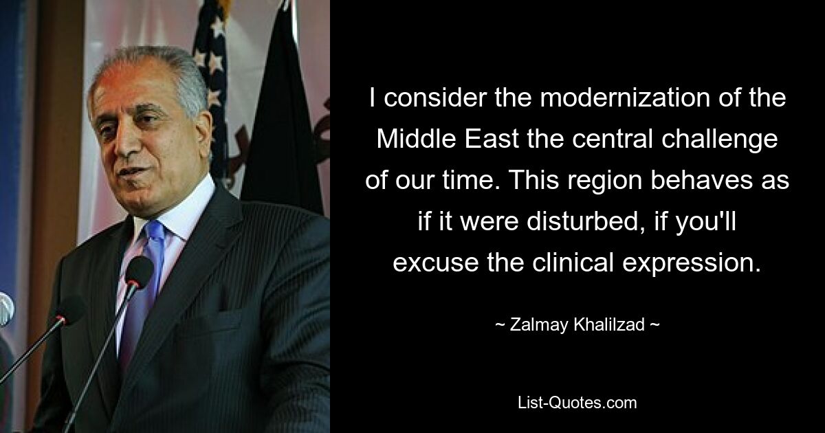 I consider the modernization of the Middle East the central challenge of our time. This region behaves as if it were disturbed, if you'll excuse the clinical expression. — © Zalmay Khalilzad