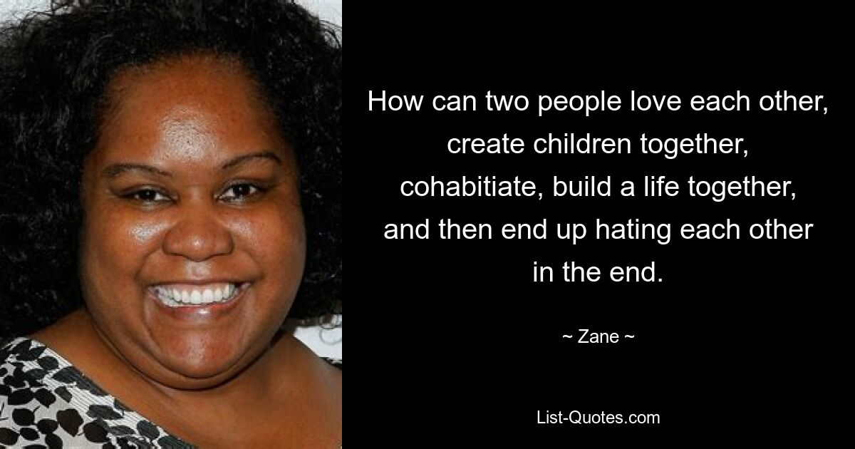 How can two people love each other, create children together, cohabitiate, build a life together, and then end up hating each other in the end. — © Zane