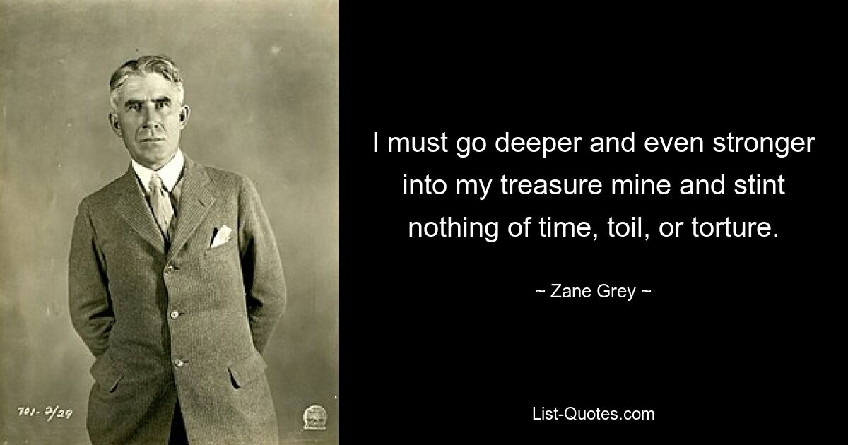 I must go deeper and even stronger into my treasure mine and stint nothing of time, toil, or torture. — © Zane Grey