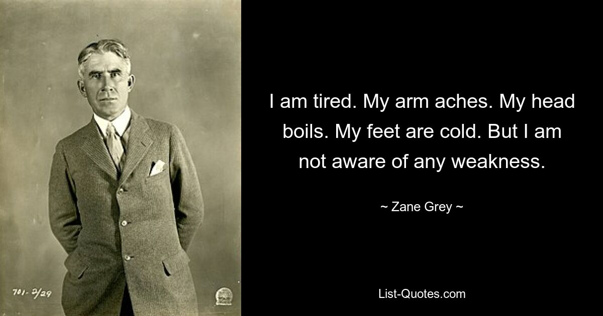 I am tired. My arm aches. My head boils. My feet are cold. But I am not aware of any weakness. — © Zane Grey