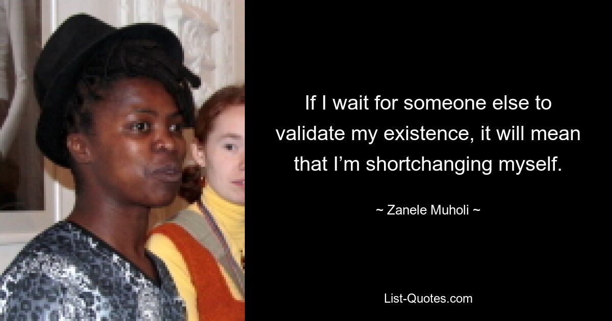 If I wait for someone else to validate my existence, it will mean that I’m shortchanging myself. — © Zanele Muholi