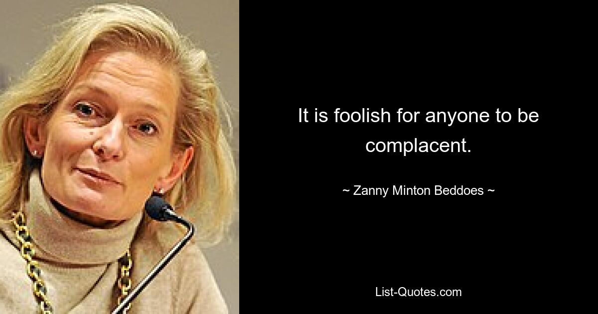 It is foolish for anyone to be complacent. — © Zanny Minton Beddoes