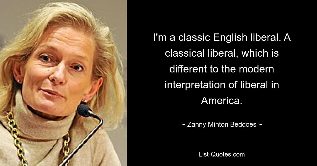 I'm a classic English liberal. A classical liberal, which is different to the modern interpretation of liberal in America. — © Zanny Minton Beddoes