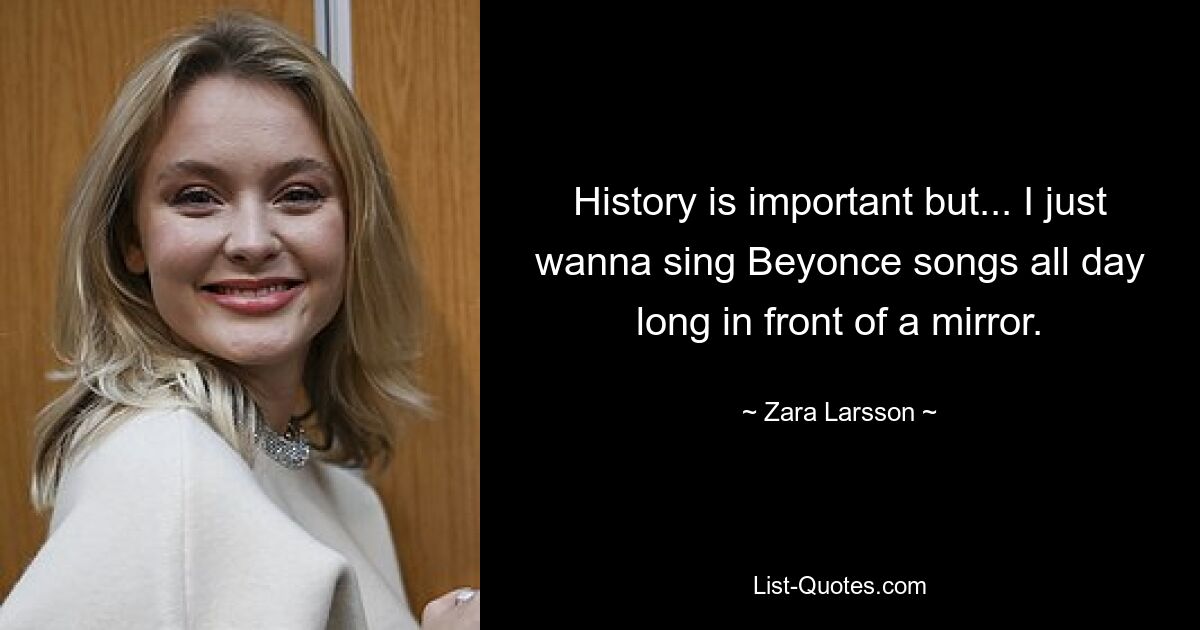 History is important but... I just wanna sing Beyonce songs all day long in front of a mirror. — © Zara Larsson