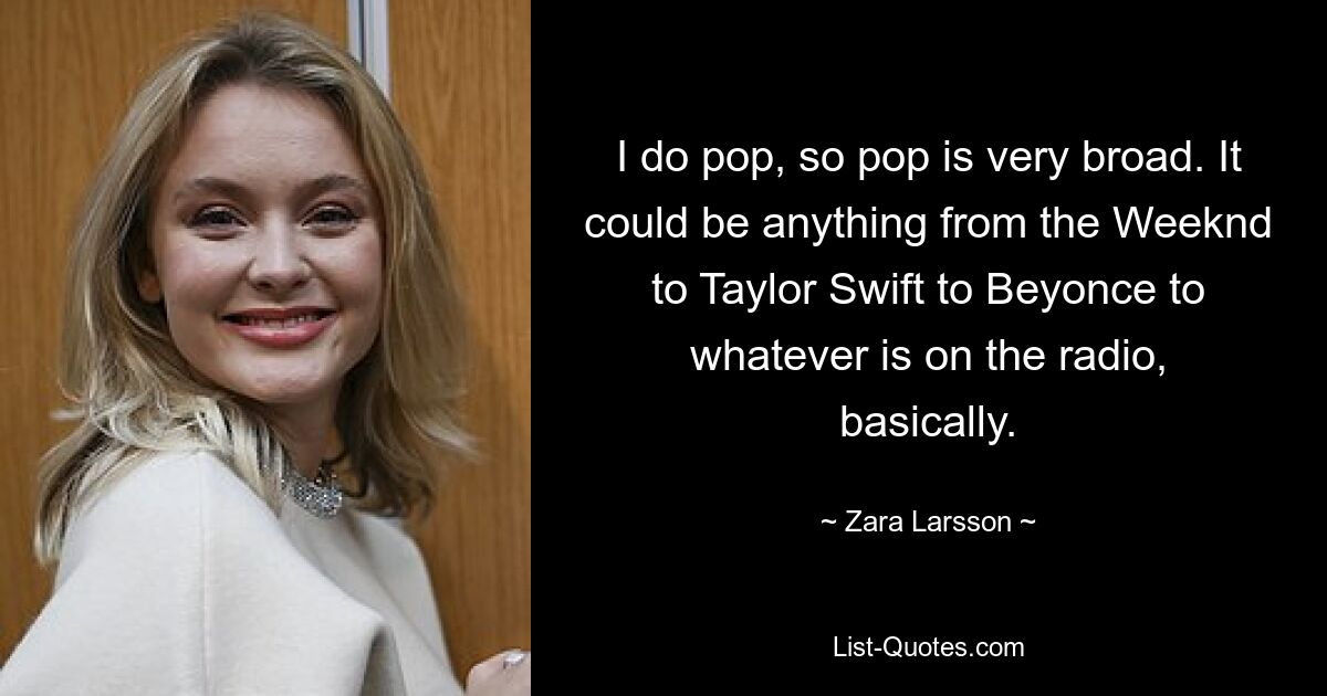 I do pop, so pop is very broad. It could be anything from the Weeknd to Taylor Swift to Beyonce to whatever is on the radio, basically. — © Zara Larsson