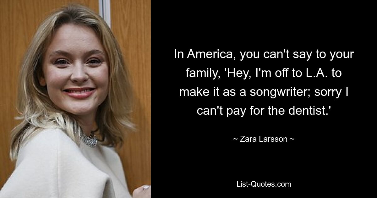 In America, you can't say to your family, 'Hey, I'm off to L.A. to make it as a songwriter; sorry I can't pay for the dentist.' — © Zara Larsson